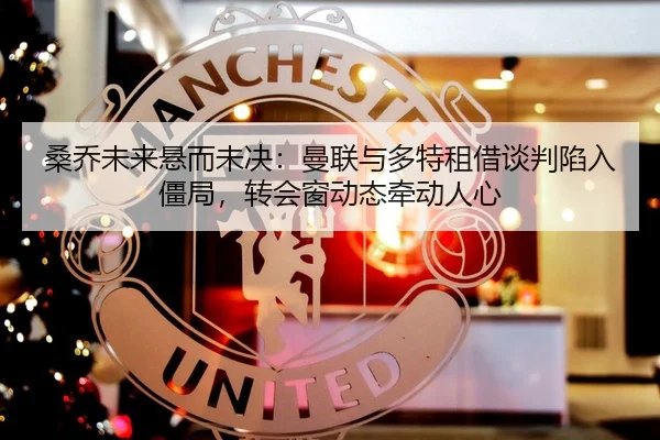 桑乔未来悬而未决：曼联与多特租借谈判陷入僵局，转会窗动态牵动人心