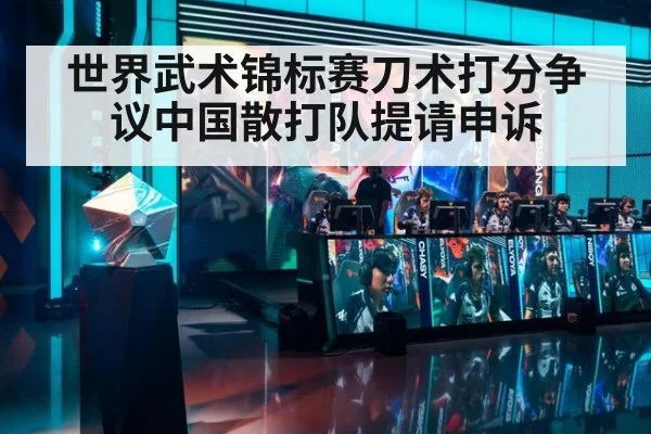 世界武术锦标赛刀术打分争议中国散打队提请申诉
