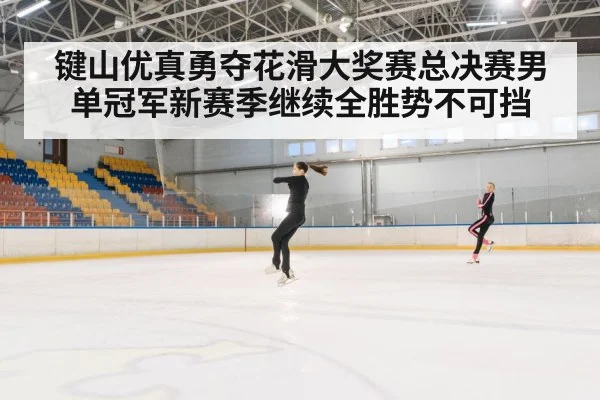 键山优真勇夺花滑大奖赛总决赛男单冠军新赛季继续全胜势不可挡